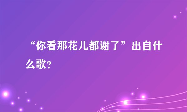 “你看那花儿都谢了”出自什么歌？
