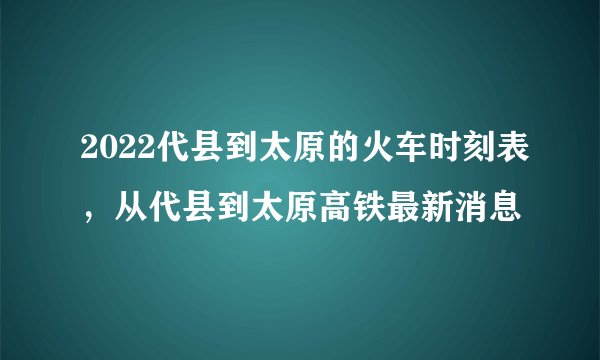2022代县到太原的火车时刻表，从代县到太原高铁最新消息