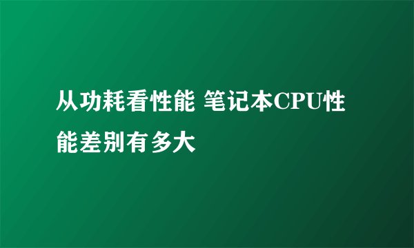 从功耗看性能 笔记本CPU性能差别有多大