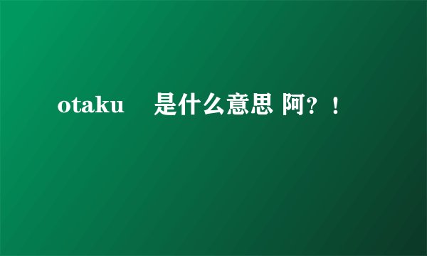 otaku    是什么意思 阿？！