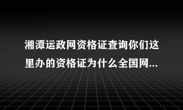 湘潭运政网资格证查询你们这里办的资格证为什么全国网站查不到？