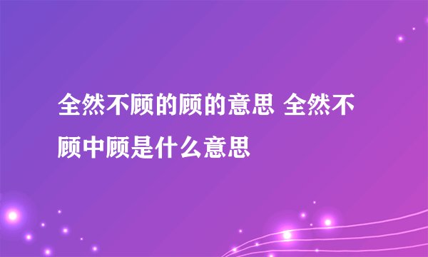 全然不顾的顾的意思 全然不顾中顾是什么意思