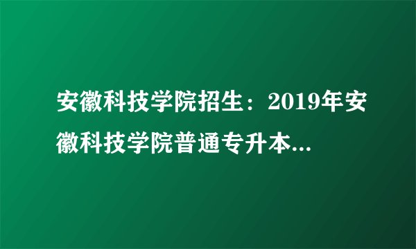 安徽科技学院招生:2019年安徽科技学院普通专升本招生简章