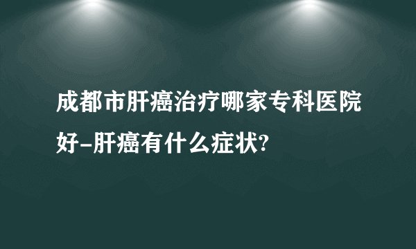 成都市肝癌治疗哪家专科医院好-肝癌有什么症状?