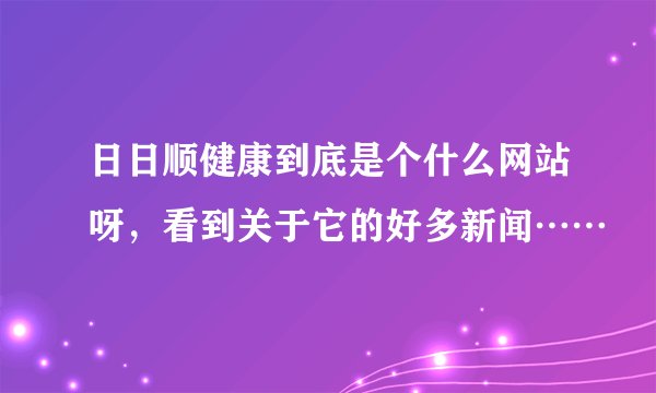 日日顺健康到底是个什么网站呀，看到关于它的好多新闻……