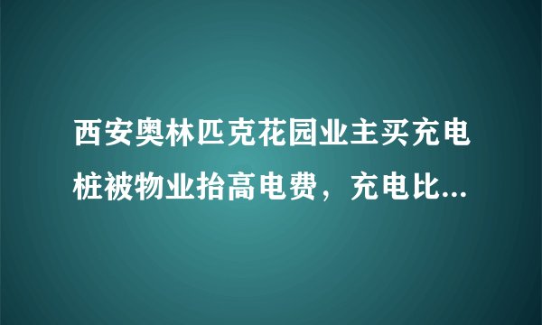 西安奥林匹克花园业主买充电桩被物业抬高电费，充电比加油还贵，你怎么看？