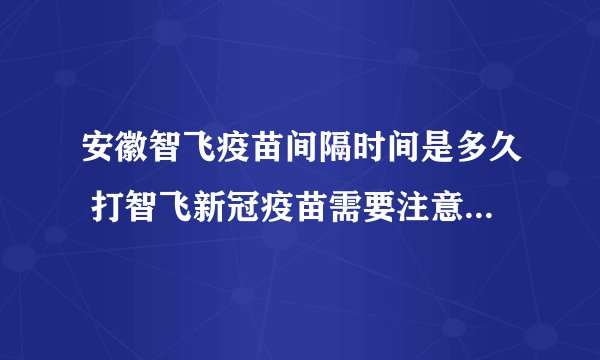 安徽智飞疫苗间隔时间是多久 打智飞新冠疫苗需要注意的事项有哪些
