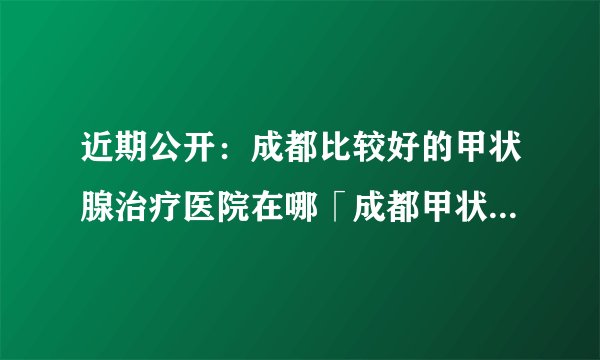 近期公开:成都比较好的甲状腺治疗医院在哪「成都甲状腺治疗医院哪家好」