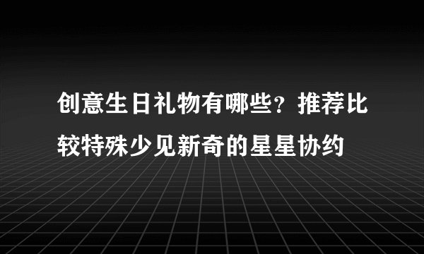 创意生日礼物有哪些?推荐比较特殊少见新奇的星星协约