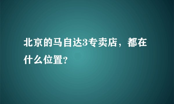 北京的马自达3专卖店，都在什么位置？