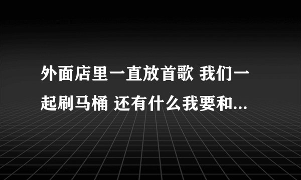 外面店里一直放首歌 我们一起刷马桶 还有什么我要和你去坟头是什么歌？