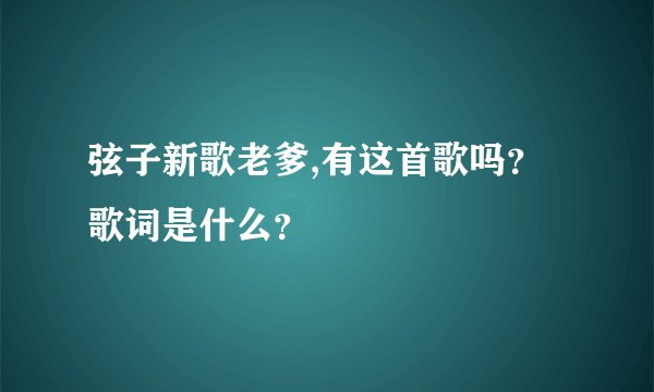 弦子新歌老爹,有这首歌吗？歌词是什么？