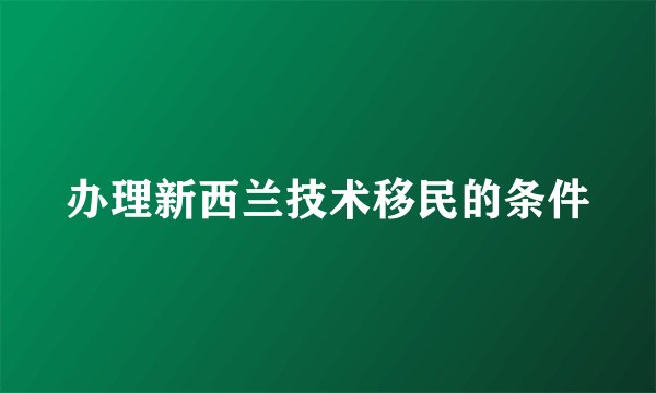 办理新西兰技术移民的条件