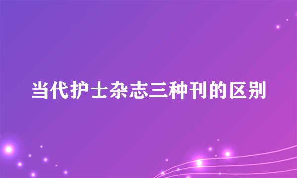 当代护士杂志三种刊的区别