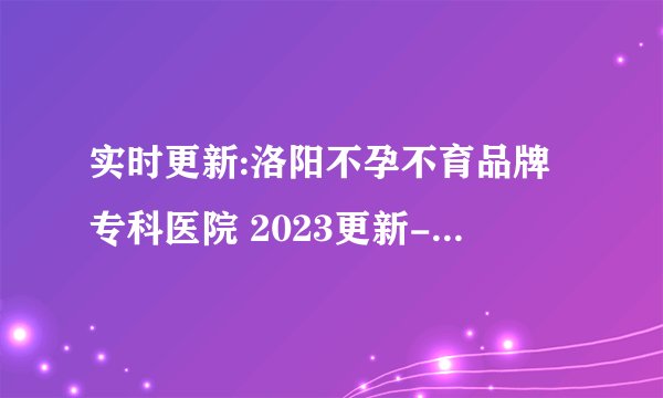 实时更新:洛阳不孕不育品牌专科医院 2023更新-洛阳哪家不孕不育医院比较好
