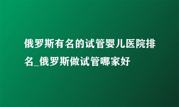 俄罗斯有名的试管婴儿医院排名_俄罗斯做试管哪家好