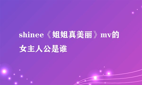 shinee《姐姐真美丽》mv的女主人公是谁