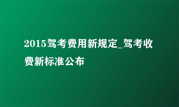 2015驾考费用新规定_驾考收费新标准公布