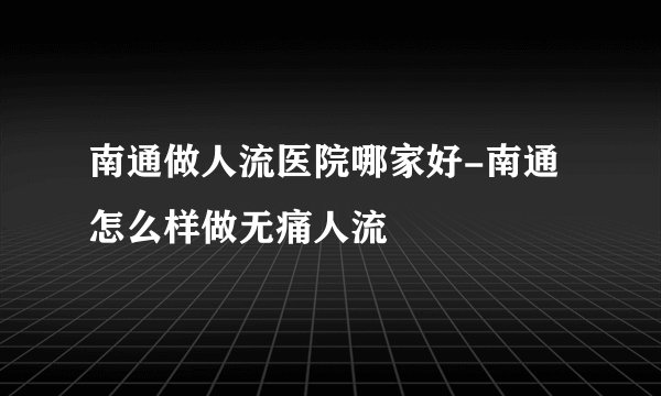 南通做人流医院哪家好-南通怎么样做无痛人流