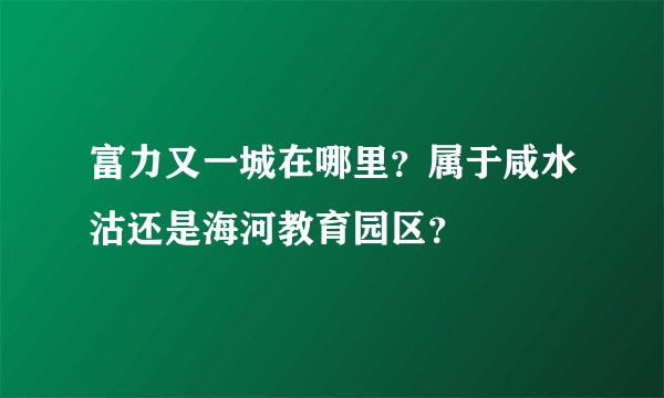 富力又一城在哪里？属于咸水沽还是海河教育园区？