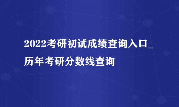2022考研初试成绩查询入口_历年考研分数线查询