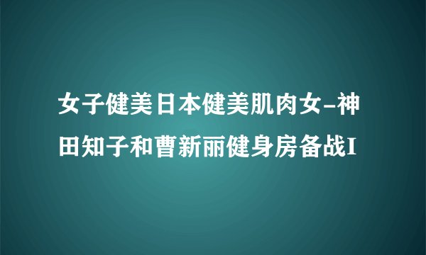 女子健美日本健美肌肉女-神田知子和曹新丽健身房备战I