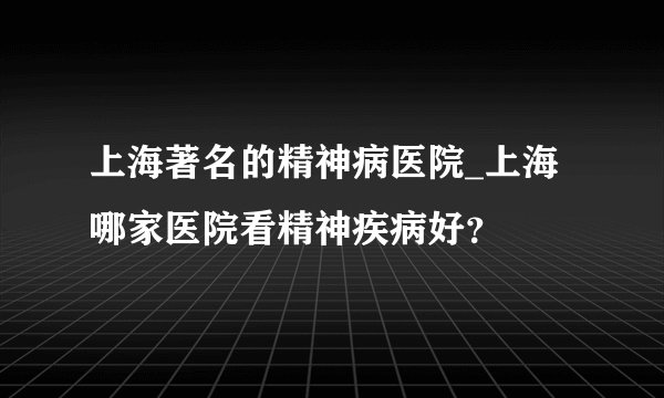 上海著名的精神病医院_上海哪家医院看精神疾病好？