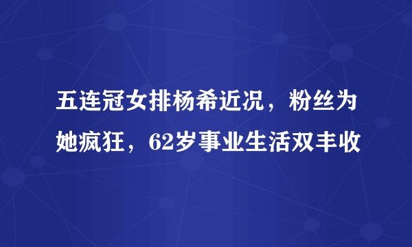 五连冠女排杨希近况，粉丝为她疯狂，62岁事业生活双丰收