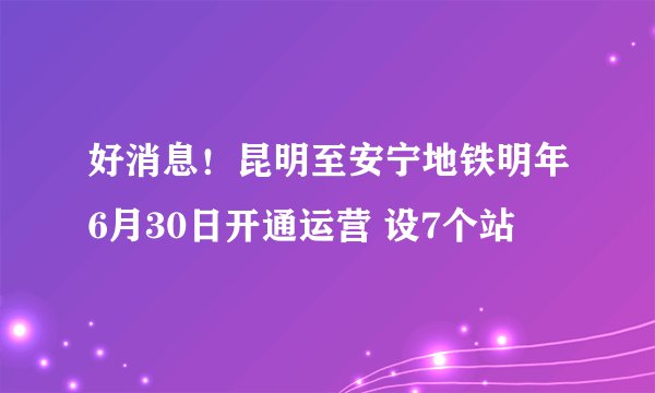 好消息！昆明至安宁地铁明年6月30日开通运营 设7个站