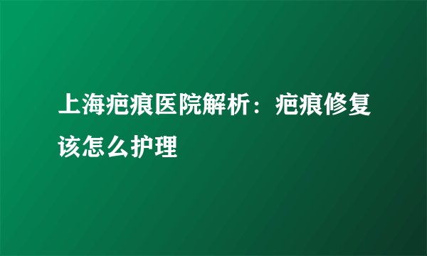 上海疤痕医院解析：疤痕修复该怎么护理