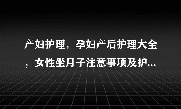 产妇护理，孕妇产后护理大全，女性坐月子注意事项及护理方法大全，剖腹产产后如何护理