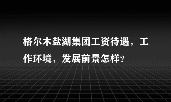 格尔木盐湖集团工资待遇，工作环境，发展前景怎样？