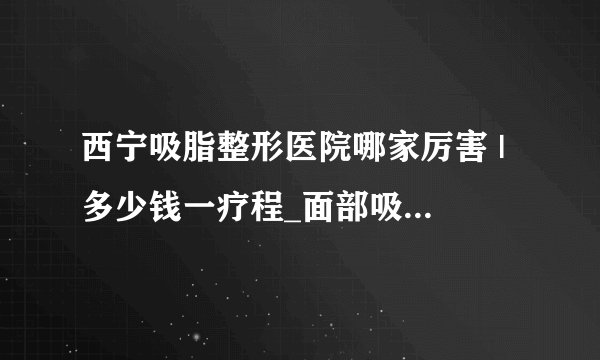 西宁吸脂整形医院哪家厉害 | 多少钱一疗程_面部吸脂要做几次才能DD较好的效果