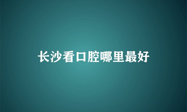 长沙看口腔哪里最好