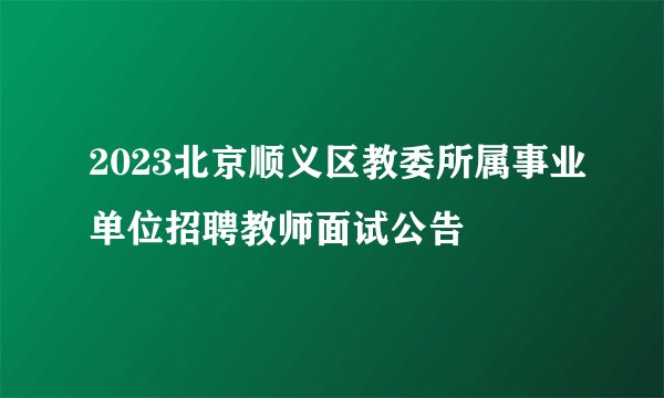 2023北京顺义区教委所属事业单位招聘教师面试公告