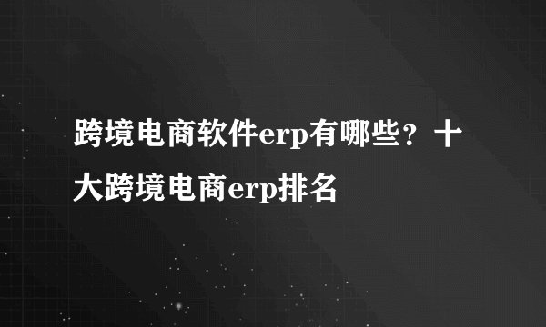 跨境电商软件erp有哪些？十大跨境电商erp排名