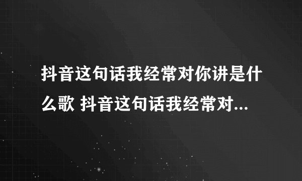 抖音这句话我经常对你讲是什么歌 抖音这句话我经常对你讲歌词完整版