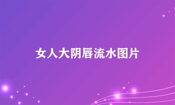 女人大阴唇流水图片