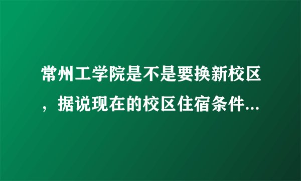 常州工学院是不是要换新校区，据说现在的校区住宿条件不是很好，是真的吗