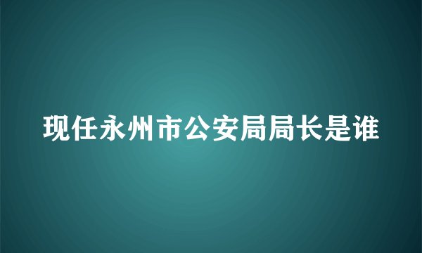 现任永州市公安局局长是谁