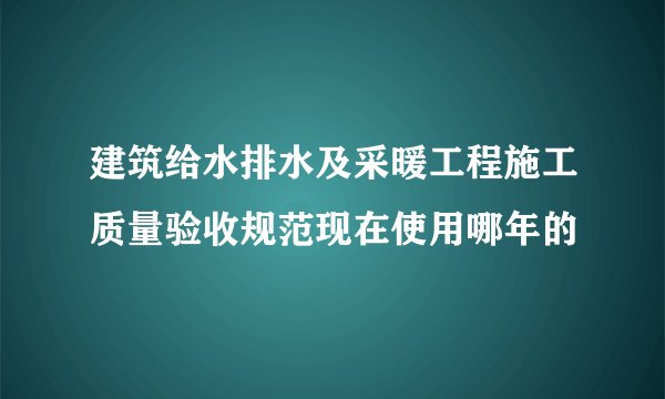 建筑给水排水及采暖工程施工质量验收规范现在使用哪年的