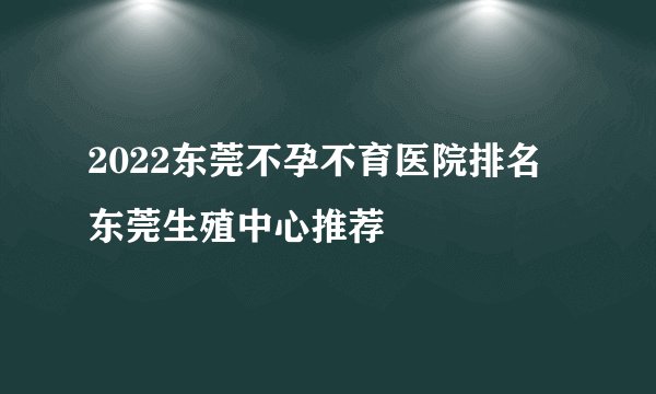 2022东莞不孕不育医院排名 东莞生殖中心推荐