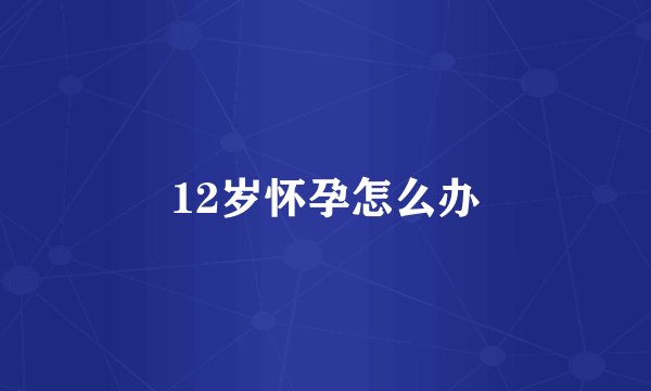 12岁怀孕怎么办