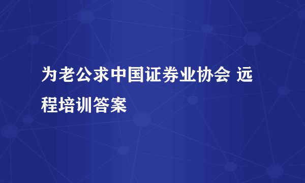 为老公求中国证券业协会 远程培训答案