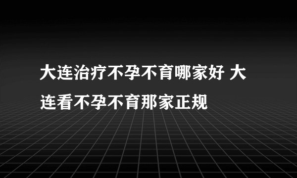 大连治疗不孕不育哪家好 大连看不孕不育那家正规