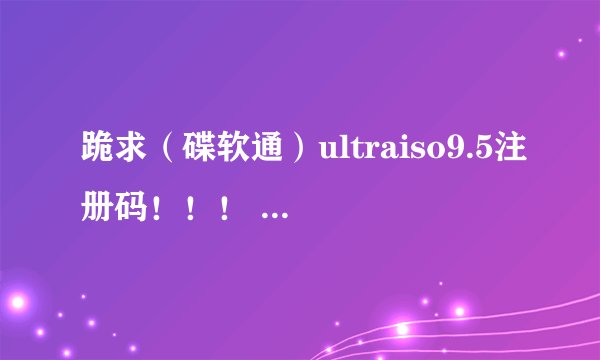 跪求（碟软通）ultraiso9.5注册码！！！ 哪位大侠有可用的，请赐一个吧，谢过！！