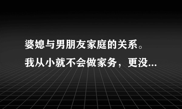 婆媳与男朋友家庭的关系。 我从小就不会做家务，更没有眼力劲，所以男友说我很笨。而且他之前带回家的女