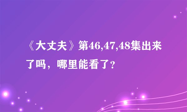 《大丈夫》第46,47,48集出来了吗，哪里能看了？