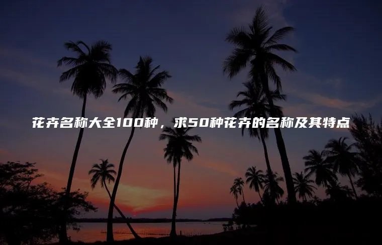 花卉名称大全100种，求50种花卉的名称及其特点