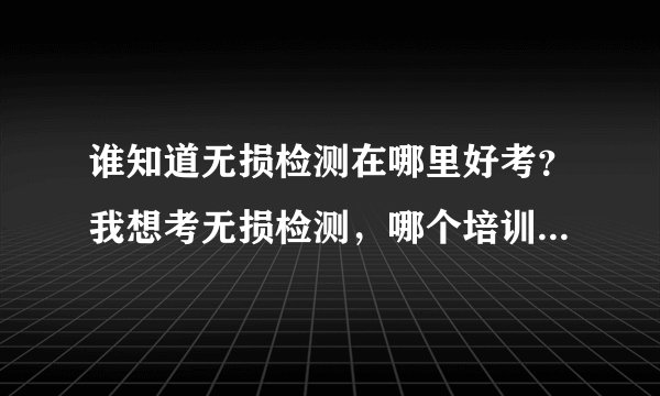 谁知道无损检测在哪里好考？我想考无损检测，哪个培训中心的通过率比较高呀？具体说说好吗？
